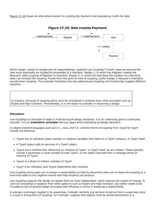 Figure 17.19 shows an alternative solution to creating the Payment and associating it with the Sale.



                                Figure 17.19. Sale creates Payment.




Which design, based on assignment of responsibilities, supports Low Coupling? In both cases we assume the
Sale must eventually be coupled to knowledge of a Payment. Design 1, in which the Register creates the
Payment, adds coupling of Register to Payment; Design 2, in which the Sale does the creation of a Payment,
does not increase the coupling. Purely from the point of view of coupling, prefer Design 2 because it maintains
overall lower coupling. This example illustrates how two patternsLow Coupling and Creatormay suggest different
solutions.




 In practice, the level of coupling alone can't be considered in isolation from other principles such as
 Expert and High Cohesion. Nevertheless, it is one factor to consider in improving a design.



Discussion

Low Coupling is a principle to keep in mind during all design decisions; it is an underlying goal to continually
consider. It is an evaluative principle that you apply while evaluating all design decisions.

In object-oriented languages such as C++, Java, and C#, common forms of coupling from TypeX to TypeY
include the following:


     TypeX has an attribute (data member or instance variable) that refers to a TypeY instance, or TypeY itself.

     A TypeX object calls on services of a TypeY object.

     TypeX has a method that references an instance of TypeY, or TypeY itself, by any means. These typically
     include a parameter or local variable of type TypeY, or the object returned from a message being an
     instance of TypeY.

     TypeX is a direct or indirect subclass of TypeY.

     TypeY is an interface, and TypeX implements that interface.

Low Coupling encourages you to assign a responsibility so that its placement does not increase the coupling to a
level that leads to the negative results that high coupling can produce.

Low Coupling supports the design of classes that are more independent, which reduces the impact of change. It
can't be considered in isolation from other patterns such as Expert and High Cohesion, but rather needs to be
included as one of several design principles that influence a choice in assigning a responsibility.

A subclass is strongly coupled to its superclass. Consider carefully any decision to derive from a superclass since
it is such a strong form of coupling. For example, suppose that objects must be stored persistently in a
 