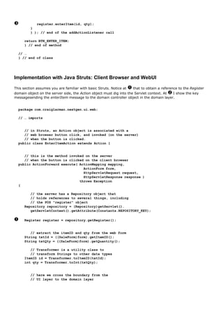 register.enterItem(id, qty);
         }
         } ); // end of the addActionListener call

     return BTN_ENTER_ITEM;
     } // end of method

  // …
  } // end of class




Implementation with Java Struts: Client Browser and WebUI

This section assumes you are familiar with basic Struts. Notice at   that to obtain a reference to the Register
domain object on the server side, the Action object must dig into the Servlet context. At    I show the key
messagesending the enterItem message to the domain controller object in the domain layer.


  package com.craiglarman.nextgen.ui.web;

  // … imports


     // in Struts, an Action object is associated with a
     // web browser button click, and invoked (on the server)
     // when the button is clicked.
  public class EnterItemAction extends Action {


     // this is the method invoked on the server
     // when the button is clicked on the client browser
  public ActionForward execute( ActionMapping mapping,
                                  ActionForm form,
                                  HttpServletRequest request,
                                  HttpServletResponse response )
                                throws Exception
  {

        // the server has a Repository object that
        // holds references to several things, including
        // the POS "register" object
     Repository repository = (Repository)getServlet().
        getServletContext().getAttribute(Constants.REPOSITORY_KEY);

     Register register = repository.getRegister();


        // extract the itemID and qty from the web form
     String txtId = ((SaleForm)form).getItemID();
     String txtQty = ((SaleForm)form).getQuantity();

        // Transformer is a utility class to
        // transform Strings to other data types
     ItemID id = Transformer.toItemID(txtId);
     int qty = Transformer.toInt(txtQty);


         // here we cross the boundary from the
         // UI layer to the domain layer
 