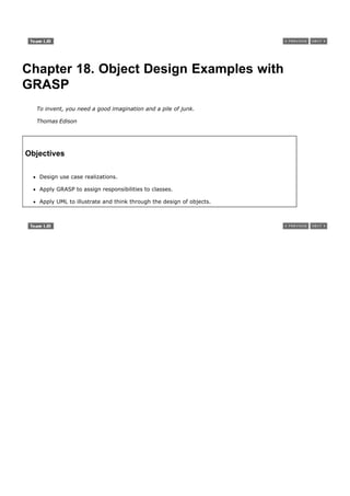 Chapter 18. Object Design Examples with
GRASP
  To invent, you need a good imagination and a pile of junk.

  Thomas Edison




Objectives

   Design use case realizations.

   Apply GRASP to assign responsibilities to classes.

   Apply UML to illustrate and think through the design of objects.
 