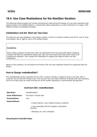 18.4. Use Case Realizations for the NextGen Iteration
The following sections explore the choices and decisions made during the design of a use case realization with
objects based on the GRASP patterns. I intentionally detail explanations, to show that there's no magic in OO
designit's based on justifiable principles.



Initialization and the 'Start Up' Use Case
The Start Up use case realization is the design context in which to consider creating most of the 'root' or long-
lived objects. See p. 345 for some of the design details.




 Guideline

 When coding, program at least some Start Up initialization first. But during OO design modeling,
 consider the Start Up initialization design last, after you have discovered what really needs to be
 created and initialized. Then, design the initialization to support the needs of other use case
 realizations.



Based on this guideline, we will explore the Process Sale use case realization before the supporting Start Up
design.



How to Design makeNewSale?
The makeNewSale system operation occurs when a cashier initiates a request to start a new sale, after a
customer has arrived with things to buy. The use case may have been sufficient to decide what was necessary,
but for this case study we wrote contracts for all the system operations, to demonstrate the approach.




                        Contract CO1: makeNewSale

Operation:                makeNewSale()

Cross References:         Use Cases: Process Sale

Preconditions:            none

Postconditions:
                                 - A Sale instance s was created (instance creation).

                                 - s was associated with the Register (association
                                 formed).

                                 - Attributes of s were initialized.



Choosing the Controller Class
 