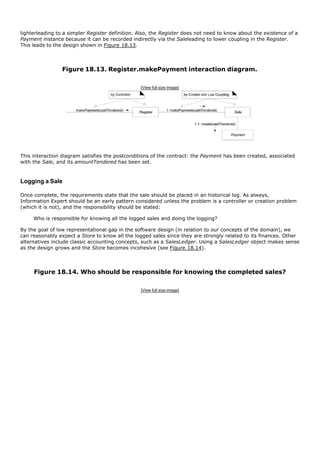 lighterleading to a simpler Register definition. Also, the Register does not need to know about the existence of a
Payment instance because it can be recorded indirectly via the Saleleading to lower coupling in the Register.
This leads to the design shown in Figure 18.13.




                 Figure 18.13. Register.makePayment interaction diagram.

                                                 [View full size image]




This interaction diagram satisfies the postconditions of the contract: the Payment has been created, associated
with the Sale, and its amountTendered has been set.



Logging a Sale

Once complete, the requirements state that the sale should be placed in an historical log. As always,
Information Expert should be an early pattern considered unless the problem is a controller or creation problem
(which it is not), and the responsibility should be stated:

     Who is responsible for knowing all the logged sales and doing the logging?

By the goal of low representational gap in the software design (in relation to our concepts of the domain), we
can reasonably expect a Store to know all the logged sales since they are strongly related to its finances. Other
alternatives include classic accounting concepts, such as a SalesLedger. Using a SalesLedger object makes sense
as the design grows and the Store becomes incohesive (see Figure 18.14).



     Figure 18.14. Who should be responsible for knowing the completed sales?

                                                 [View full size image]
 
