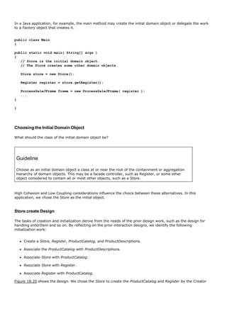 In a Java application, for example, the main method may create the initial domain object or delegate the work
to a Factory object that creates it.


public class Main
{

public static void main( String[] args )
{
   // Store is the initial domain object.
   // The Store creates some other domain objects.

    Store store = new Store();

    Register register = store.getRegister();

    ProcessSaleJFrame frame = new ProcessSaleJFrame( register );
    ...
}

}




Choosing the Initial Domain Object

What should the class of the initial domain object be?




 Guideline

 Choose as an initial domain object a class at or near the root of the containment or aggregation
 hierarchy of domain objects. This may be a facade controller, such as Register, or some other
 object considered to contain all or most other objects, such as a Store.



High Cohesion and Low Coupling considerations influence the choice between these alternatives. In this
application, we chose the Store as the initial object.


Store.create Design

The tasks of creation and initialization derive from the needs of the prior design work, such as the design for
handling enterItem and so on. By reflecting on the prior interaction designs, we identify the following
initialization work:


     Create a Store, Register, ProductCatalog, and ProductDescriptions.

     Associate the ProductCatalog with ProductDescriptions.

     Associate Store with ProductCatalog.

     Associate Store with Register.

     Associate Register with ProductCatalog.

Figure 18.20 shows the design. We chose the Store to create the ProductCatalog and Register by the Creator
 
