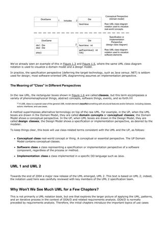 We've already seen an example of this in Figure 1.3 and Figure 1.5, where the same UML class diagram
notation is used to visualize a domain model and a design model.

In practice, the specification perspective (deferring the target technology, such as Java versus .NET) is seldom
used for design; most software-oriented UML diagramming assumes an implementation perspective.



The Meaning of "Class" in Different Perspectives


In the raw UML, the rectangular boxes shown in Figure 1.6 are called classes, but this term encompasses a
variety of phenomenaphysical things, abstract concepts, software things, events, and so forth.[1]
     [1]
       A UML class is a special case of the general UML model element classifiersomething with structural features and/or behavior, including classes,
     actors, interfaces, and use cases.

A method superimposes alternative terminology on top of the raw UML. For example, in the UP, when the UML
boxes are drawn in the Domain Model, they are called domain concepts or conceptual classes; the Domain
Model shows a conceptual perspective. In the UP, when UML boxes are drawn in the Design Model, they are
called design classes; the Design Model shows a specification or implementation perspective, as desired by the
modeler.

To keep things clear, this book will use class-related terms consistent with the UML and the UP, as follows:


     Conceptual class real-world concept or thing. A conceptual or essential perspective. The UP Domain
     Model contains conceptual classes.

     Software class a class representing a specification or implementation perspective of a software
     component, regardless of the process or method.

     Implementation class a class implemented in a specific OO language such as Java.



UML 1 and UML 2

Towards the end of 2004 a major new release of the UML emerged, UML 2. This text is based on UML 2; indeed,
the notation used here was carefully reviewed with key members of the UML 2 specification team.



Why Won't We See Much UML for a Few Chapters?
This is not primarily a UML notation book, but one that explores the larger picture of applying the UML, patterns,
and an iterative process in the context of OOA/D and related requirements analysis. OOA/D is normally
preceded by requirements analysis. Therefore, the initial chapters introduce the important topics of use cases
 
