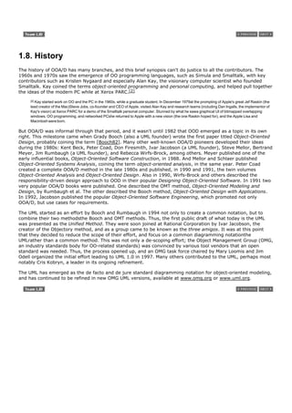 1.8. History
The history of OOA/D has many branches, and this brief synopsis can't do justice to all the contributors. The
1960s and 1970s saw the emergence of OO programming languages, such as Simula and Smalltalk, with key
contributors such as Kristen Nygaard and especially Alan Kay, the visionary computer scientist who founded
Smalltalk. Kay coined the terms object-oriented programming and personal computing, and helped pull together
the ideas of the modern PC while at Xerox PARC.[2]
     [2]
       Kay started work on OO and the PC in the 1960s, while a graduate student. In December 1979at the prompting of Apple's great Jef Raskin (the
     lead creator of the Mac)Steve Jobs, co-founder and CEO of Apple, visited Alan Kay and research teams (including Dan Ingalls, the implementor of
     Kay's vision) at Xerox PARC for a demo of the Smalltalk personal computer. Stunned by what he sawa graphical UI of bitmapped overlapping
     windows, OO programming, and networked PCshe returned to Apple with a new vision (the one Raskin hoped for), and the Apple Lisa and
     Macintosh were born.

But OOA/D was informal through that period, and it wasn't until 1982 that OOD emerged as a topic in its own
right. This milestone came when Grady Booch (also a UML founder) wrote the first paper titled Object-Oriented
Design, probably coining the term [Booch82]. Many other well-known OOA/D pioneers developed their ideas
during the 1980s: Kent Beck, Peter Coad, Don Firesmith, Ivar Jacobson (a UML founder), Steve Mellor, Bertrand
Meyer, Jim Rumbaugh (a UML founder), and Rebecca Wirfs-Brock, among others. Meyer published one of the
early influential books, Object-Oriented Software Construction, in 1988. And Mellor and Schlaer published
Object-Oriented Systems Analysis, coining the term object-oriented analysis, in the same year. Peter Coad
created a complete OOA/D method in the late 1980s and published, in 1990 and 1991, the twin volumes
Object-Oriented Analysis and Object-Oriented Design. Also in 1990, Wirfs-Brock and others described the
responsibility-driven design approach to OOD in their popular Designing Object-Oriented Software. In 1991 two
very popular OOA/D books were published. One described the OMT method, Object-Oriented Modeling and
Design, by Rumbaugh et al. The other described the Booch method, Object-Oriented Design with Applications.
In 1992, Jacobson published the popular Object-Oriented Software Engineering, which promoted not only
OOA/D, but use cases for requirements.

The UML started as an effort by Booch and Rumbaugh in 1994 not only to create a common notation, but to
combine their two methodsthe Booch and OMT methods. Thus, the first public draft of what today is the UML
was presented as the Unified Method. They were soon joined at Rational Corporation by Ivar Jacobson, the
creator of the Objectory method, and as a group came to be known as the three amigos. It was at this point
that they decided to reduce the scope of their effort, and focus on a common diagramming notationthe
UMLrather than a common method. This was not only a de-scoping effort; the Object Management Group (OMG,
an industry standards body for OO-related standards) was convinced by various tool vendors that an open
standard was needed. Thus, the process opened up, and an OMG task force chaired by Mary Loomis and Jim
Odell organized the initial effort leading to UML 1.0 in 1997. Many others contributed to the UML, perhaps most
notably Cris Kobryn, a leader in its ongoing refinement.

The UML has emerged as the de facto and de jure standard diagramming notation for object-oriented modeling,
and has continued to be refined in new OMG UML versions, available at www.omg.org or www.uml.org.
 