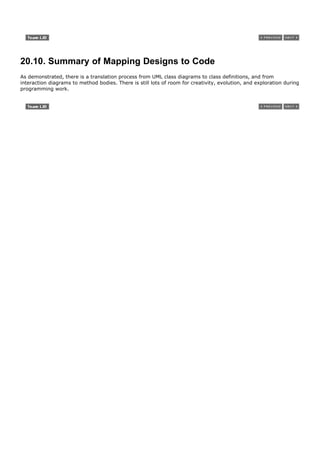 20.10. Summary of Mapping Designs to Code
As demonstrated, there is a translation process from UML class diagrams to class definitions, and from
interaction diagrams to method bodies. There is still lots of room for creativity, evolution, and exploration during
programming work.
 