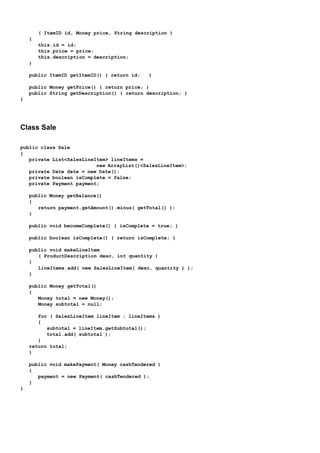 ( ItemID id, Money price, String description )
    {
        this.id = id;
        this.price = price;
        this.description = description;
    }

    public ItemID getItemID() { return id;   }

    public Money getPrice() { return price; }
    public String getDescription() { return description; }
}




Class Sale

public class Sale
{
   private List<SalesLineItem> lineItems =
                          new ArrayList()<SalesLineItem>;
   private Date date = new Date();
   private boolean isComplete = false;
   private Payment payment;

    public Money getBalance()
    {
       return payment.getAmount().minus( getTotal() );
    }

    public void becomeComplete() { isComplete = true; }

    public boolean isComplete() { return isComplete; }

    public void makeLineItem
       ( ProductDescription desc, int quantity )
    {
       lineItems.add( new SalesLineItem( desc, quantity ) );
    }

    public Money getTotal()
    {
       Money total = new Money();
       Money subtotal = null;

       for ( SalesLineItem lineItem : lineItems )
       {
          subtotal = lineItem.getSubtotal();
          total.add( subtotal );
       }
    return total;
    }

    public void makePayment( Money cashTendered )
    {
       payment = new Payment( cashTendered );
    }
}
 
