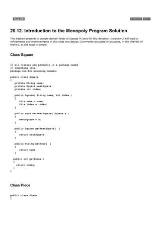 20.12. Introduction to the Monopoly Program Solution
This section presents a sample domain layer of classes in Java for this iteration. Iteration-2 will lead to
refinements and improvements in this code and design. Comments excluded on purpose, in the interest of
brevity, as the code is simple.



Class Square

// all classes are probably in a package named
// something like:
package com.foo.monopoly.domain;

public class Square
{
   private String name;
   private Square nextSquare;
   private int index;

    public Square( String name, int index )
    {
       this.name = name;
       this.index = index;
    }

    public void setNextSquare( Square s )
    {
       nextSquare = s;
    }

    public Square getNextSquare(       )
    {
       return nextSquare;
    }

    public String getName(      )
    {
       return name;
    }

    public int getIndex()
    {
      return index;
    }
}




Class Piece

public class Piece
{
 