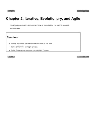Chapter 2. Iterative, Evolutionary, and Agile
  You should use iterative development only on projects that you want to succeed.

  Martin Fowler




Objectives

   Provide motivation for the content and order of the book.

   Define an iterative and agile process.

   Define fundamental concepts in the Unified Process.
 