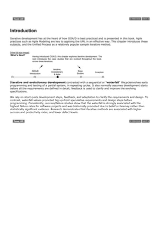 Introduction
Iterative development lies at the heart of how OOA/D is best practiced and is presented in this book. Agile
practices such as Agile Modeling are key to applying the UML in an effective way. This chapter introduces these
subjects, and the Unified Process as a relatively popular sample iterative method.


[View full size image]




Iterative and evolutionary development contrasted with a sequential or "waterfall" lifecycleinvolves early
programming and testing of a partial system, in repeating cycles. It also normally assumes development starts
before all the requirements are defined in detail; feedback is used to clarify and improve the evolving
specifications.

We rely on short quick development steps, feedback, and adaptation to clarify the requirements and design. To
contrast, waterfall values promoted big up-front speculative requirements and design steps before
programming. Consistently, success/failure studies show that the waterfall is strongly associated with the
highest failure rates for software projects and was historically promoted due to belief or hearsay rather than
statistically significant evidence. Research demonstrates that iterative methods are associated with higher
success and productivity rates, and lower defect levels.
 