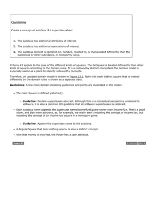 Guideline

 Create a conceptual subclass of a superclass when:



  1. The subclass has additional attributes of interest.

  2. The subclass has additional associations of interest.

  3. The subclass concept is operated on, handled, reacted to, or manipulated differently than the
     superclass or other subclasses, in noteworthy ways.



Criteria #3 applies to the case of the different kinds of squares. The GoSquare is treated differently than other
kinds of squares according to the domain rules. It is a noteworthy distinct conceptand the domain model is
especially useful as a place to identify noteworthy concepts.

Therefore, an updated domain model is shown in Figure 23.2. Note that each distinct square that is treated
differently by the domain rules is shown as a separate class.

Guidelines: A few more domain modeling guidelines and points are illustrated in this model:


     The class Square is defined {abstract}.


          Guideline: Declare superclasses abstract. Although this is a conceptual perspective unrelated to
          software, it is also a common OO guideline that all software superclasses be abstract.

     Each subclass name appends the superclass nameIncomeTaxSquare rather than IncomeTax. That's a good
     idiom, and also more accurate, as, for example, we really aren't modeling the concept of income tax, but
     modeling the concept of an income tax square in a monopoly game.


          Guideline: Append the superclass name to the subclass.

     A RegularSquare that does nothing special is also a distinct concept.

     Now that money is involved, the Player has a cash attribute.
 