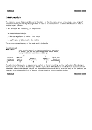 Introduction
The inception phase chapters and those for iteration-1 in the elaboration phase emphasized a wide range of
fundamental analysis and object design skills, in order to share information on a breadth of common steps in
building object systems.

In this iteration, the case study just emphasizes:


       essential object design

       the use of patterns to create a solid design

       applying the UML to visualize the models

These are primary objectives of the book, and critical skills.


[View full size image]




There is minimal discussion of requirements analysis or domain modeling, and the explanation of the design is
more succinct, now that (in iteration-1) a detailed explanation of the basics of how to think in objects has been
presented. Many other analysis, design, and implementation activities would of course occur in this iteration, but
these are de-emphasized in favor of sharing information about how to do object design.
 