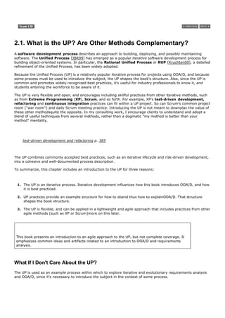 2.1. What is the UP? Are Other Methods Complementary?
A software development process describes an approach to building, deploying, and possibly maintaining
software. The Unified Process [JBR99] has emerged as a popular iterative software development process for
building object-oriented systems. In particular, the Rational Unified Process or RUP [Kruchten00], a detailed
refinement of the Unified Process, has been widely adopted.

Because the Unified Process (UP) is a relatively popular iterative process for projects using OOA/D, and because
some process must be used to introduce the subject, the UP shapes the book's structure. Also, since the UP is
common and promotes widely recognized best practices, it's useful for industry professionals to know it, and
students entering the workforce to be aware of it.

The UP is very flexible and open, and encourages including skillful practices from other iterative methods, such
as from Extreme Programming (XP), Scrum, and so forth. For example, XP's test-driven development,
refactoring and continuous integration practices can fit within a UP project. So can Scrum's common project
room ("war room") and daily Scrum meeting practice. Introducing the UP is not meant to downplay the value of
these other methodsquite the opposite. In my consulting work, I encourage clients to understand and adopt a
blend of useful techniques from several methods, rather than a dogmatic "my method is better than your
method" mentality.




    test-driven development and refactoring p. 385



The UP combines commonly accepted best practices, such as an iterative lifecycle and risk-driven development,
into a cohesive and well-documented process description.

To summarize, this chapter includes an introduction to the UP for three reasons:



 1. The UP is an iterative process. Iterative development influences how this book introduces OOA/D, and how
    it is best practiced.

 2. UP practices provide an example structure for how to doand thus how to explainOOA/D. That structure
    shapes the book structure.

 3. The UP is flexible, and can be applied in a lightweight and agile approach that includes practices from other
    agile methods (such as XP or Scrum)more on this later.




 This book presents an introduction to an agile approach to the UP, but not complete coverage. It
 emphasizes common ideas and artifacts related to an introduction to OOA/D and requirements
 analysis.




What If I Don't Care About the UP?
The UP is used as an example process within which to explore iterative and evolutionary requirements analysis
and OOA/D, since it's necessary to introduce the subject in the context of some process.
 