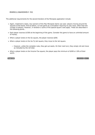 iteration-1 requirements p. 411



The additional requirements for the second iteration of the Monopoly application include:


     Again, implement a basic, key scenario of the Play Monopoly Game use case: players moving around the
     squares of the board. And as before, run the game as a simulation requiring no user input, other than the
     number of players. However, in iteration-2 some of the special square rules apply. These are described in
     the following points…

     Each player receives $1500 at the beginning of the game. Consider the game to have an unlimited amount
     of money.

     When a player lands on the Go square, the player receives $200.

     When a player lands on the Go-To-Jail square, they move to the Jail square.


          However, unlike the complete rules, they get out easily. On their next turn, they simply roll and move
          as indicated by the roll total.

     When a player lands on the Income-Tax square, the player pays the minimum of $200 or 10% of their
     worth.
 