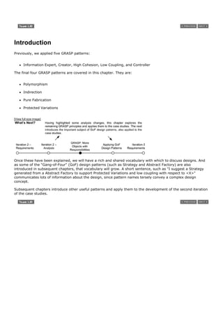 Introduction
Previously, we applied five GRASP patterns:


       Information Expert, Creator, High Cohesion, Low Coupling, and Controller

The final four GRASP patterns are covered in this chapter. They are:


       Polymorphism

       Indirection

       Pure Fabrication

       Protected Variations


[View full size image]




Once these have been explained, we will have a rich and shared vocabulary with which to discuss designs. And
as some of the "Gang-of-Four" (GoF) design patterns (such as Strategy and Abstract Factory) are also
introduced in subsequent chapters, that vocabulary will grow. A short sentence, such as "I suggest a Strategy
generated from a Abstract Factory to support Protected Variations and low coupling with respect to <X>"
communicates lots of information about the design, since pattern names tersely convey a complex design
concept.

Subsequent chapters introduce other useful patterns and apply them to the development of the second iteration
of the case studies.
 