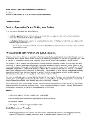 Money amount = sale.getTenderedAmountOfPayment();

// case 2
AccountHolder holder = sale.getAccountHolderOfPayment();




Contraindications



Caution: Speculative PV and Picking Your Battles
First, two points of change are worth defining:


     variation pointVariations in the existing, current system or requirements, such as the multiple tax
     calculator interfaces that must be supported.

     evolution pointSpeculative points of variation that may arise in the future, but which are not present in
     the existing requirements.[4]
           [4]
             In the UP, evolution points can be formally documented in Change Cases; each describes relevant aspects of an evolution point for the
           benefit of a future architect.



PV is applied to both variation and evolution points.
A caution: Sometimes the cost of speculative "future-proofing" at evolution points outweighs the cost incurred
by a simple, more "brittle" design that is reworked as necessary in response to the true change pressures. That
is, the cost of engineering protection at evolution points can be higher than reworking a simple design.

For example, I recall a pager message-handling system where the architect added a scripting language and
interpreter to support flexibility and protected variation at an evolution point. However, during rework in an
incremental release, the complex (and inefficient) scripting was removedit simply wasn't needed. And when I
started OO programming (in the early 1980s) I suffered the disease of "generalize-itis" in which I tended to
spend many hours creating superclasses of the classes I really needed to write. I would make everything very
general and flexible (and protected against variations), for that future situation when it would really pay
offwhich never came. I was a poor judge of when it was worth the effort.

The point is not to advocate rework and brittle designs. If the need for flexibility and protection from change is
realistic, then applying PV is motivated. But if it is for speculative future-proofing or speculative "reuse" with
very uncertain probabilities, then restraint and critical thinking is called for.

Novice developers tend toward brittle designs, intermediate developers tend toward overly fancy and flexible,
generalized ones (in ways that never get used). Expert designers choose with insight; perhaps a simple and
brittle design whose cost of change is balanced against its likelihood.

Benefits


     Extensions required for new variations are easy to add.

     New implementations can be introduced without affecting clients.

     Coupling is lowered.

     The impact or cost of changes can be lowered.

Related Patterns and Principles


     Most design principles and patterns are mechanisms for protected variation, including polymorphism,
     interfaces, indirection, data encapsulation, most of the GoF design patterns, and so on.
 