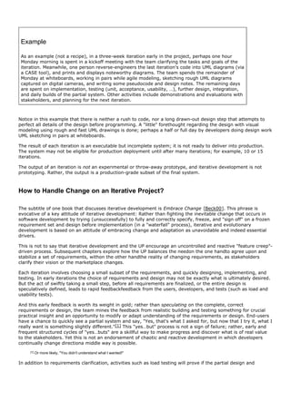 Example

 As an example (not a recipe), in a three-week iteration early in the project, perhaps one hour
 Monday morning is spent in a kickoff meeting with the team clarifying the tasks and goals of the
 iteration. Meanwhile, one person reverse-engineers the last iteration's code into UML diagrams (via
 a CASE tool), and prints and displays noteworthy diagrams. The team spends the remainder of
 Monday at whiteboards, working in pairs while agile modeling, sketching rough UML diagrams
 captured on digital cameras, and writing some pseudocode and design notes. The remaining days
 are spent on implementation, testing (unit, acceptance, usability, …), further design, integration,
 and daily builds of the partial system. Other activities include demonstrations and evaluations with
 stakeholders, and planning for the next iteration.



Notice in this example that there is neither a rush to code, nor a long drawn-out design step that attempts to
perfect all details of the design before programming. A "little" forethought regarding the design with visual
modeling using rough and fast UML drawings is done; perhaps a half or full day by developers doing design work
UML sketching in pairs at whiteboards.

The result of each iteration is an executable but incomplete system; it is not ready to deliver into production.
The system may not be eligible for production deployment until after many iterations; for example, 10 or 15
iterations.

The output of an iteration is not an experimental or throw-away prototype, and iterative development is not
prototyping. Rather, the output is a production-grade subset of the final system.



How to Handle Change on an Iterative Project?

The subtitle of one book that discusses iterative development is Embrace Change [Beck00]. This phrase is
evocative of a key attitude of iterative development: Rather than fighting the inevitable change that occurs in
software development by trying (unsuccessfully) to fully and correctly specify, freeze, and "sign off" on a frozen
requirement set and design before implementation (in a "waterfall" process), iterative and evolutionary
development is based on an attitude of embracing change and adaptation as unavoidable and indeed essential
drivers.

This is not to say that iterative development and the UP encourage an uncontrolled and reactive "feature creep"-
driven process. Subsequent chapters explore how the UP balances the needon the one handto agree upon and
stabilize a set of requirements, withon the other handthe reality of changing requirements, as stakeholders
clarify their vision or the marketplace changes.

Each iteration involves choosing a small subset of the requirements, and quickly designing, implementing, and
testing. In early iterations the choice of requirements and design may not be exactly what is ultimately desired.
But the act of swiftly taking a small step, before all requirements are finalized, or the entire design is
speculatively defined, leads to rapid feedbackfeedback from the users, developers, and tests (such as load and
usability tests).

And this early feedback is worth its weight in gold; rather than speculating on the complete, correct
requirements or design, the team mines the feedback from realistic building and testing something for crucial
practical insight and an opportunity to modify or adapt understanding of the requirements or design. End-users
have a chance to quickly see a partial system and say, "Yes, that's what I asked for, but now that I try it, what I
really want is something slightly different."[1] This "yes…but" process is not a sign of failure; rather, early and
frequent structured cycles of "yes…buts" are a skillful way to make progress and discover what is of real value
to the stakeholders. Yet this is not an endorsement of chaotic and reactive development in which developers
continually change directiona middle way is possible.
     [1]   Or more likely, "You didn't understand what I wanted!"

In addition to requirements clarification, activities such as load testing will prove if the partial design and
 
