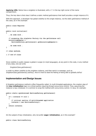 Applying UML: Notice how a singleton is illustrated, with a '1' in the top right corner of the name
compartment.

Thus, the key idea is that class X defines a static method getInstance that itself provides a single instance of X.

With this approach, a developer has global visibility to this single instance, via the static getInstance method of
the class, as in this example:


public class Register
{

public void initialize()
{
   … do some work …

    // accessing the singleton Factory via the getInstance call
    accountingAdapter =
       ServicesFactory.getInstance().getAccountingAdapter();

    … do some work …
}

// other methods…

} // end of class




Since visibility to public classes is global in scope (in most languages), at any point in the code, in any method
of any class, one can write

     SingletonClass.getInstance()

in order to obtain visibility to the singleton instance, and then send it a message, such as
SingletonClass.getInstance().doFoo(). And it's hard to beat the feeling of being able to globally doFoo!



Implementation and Design Issues

A Singleton getInstance method is often frequently called. In multi-threaded applications, the creation step of
the lazy initialization logic is a critical section requiring thread concurrency control. Thus, assuming the
instance is lazy initialized, it is common to wrap the method with concurrency control. In Java, for example:


public static synchronized ServicesFactory getInstance()
{
   if ( instance == null )
   {
      // critical section if multithreaded application
      instance = new ServicesFactory();
   }
   return instance;
}




On the subject of lazy initialization, why not prefer eager initialization, as in this example?


public class ServicesFactory
 