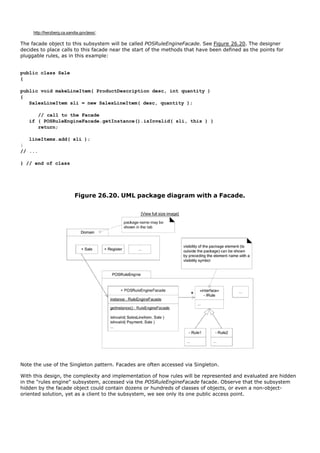 http://herzberg.ca.sandia.gov/jess/.

The facade object to this subsystem will be called POSRuleEngineFacade. See Figure 26.20. The designer
decides to place calls to this facade near the start of the methods that have been defined as the points for
pluggable rules, as in this example:


public class Sale
{

public void makeLineItem( ProductDescription desc, int quantity )
{
   SalesLineItem sli = new SalesLineItem( desc, quantity );

      // call to the Facade
   if ( POSRuleEngineFacade.getInstance().isInvalid( sli, this ) )
      return;

   lineItems.add( sli );
}
// ...

} // end of class




                            Figure 26.20. UML package diagram with a Facade.

                                                 [View full size image]




Note the use of the Singleton pattern. Facades are often accessed via Singleton.

With this design, the complexity and implementation of how rules will be represented and evaluated are hidden
in the "rules engine" subsystem, accessed via the POSRuleEngineFacade facade. Observe that the subsystem
hidden by the facade object could contain dozens or hundreds of classes of objects, or even a non-object-
oriented solution, yet as a client to the subsystem, we see only its one public access point.
 