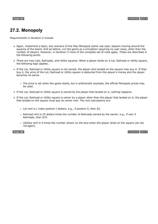27.2. Monopoly
Requirements in iteration-3 include:


     Again, implement a basic, key scenario of the Play Monopoly Game use case: players moving around the
     squares of the board. And as before, run the game as a simulation requiring no user input, other than the
     number of players. However, in iteration-3 more of the complete set of rules apply. These are described in
     the following points.

     There are now Lots, Railroads, and Utility squares. When a player lands on a Lot, Railroad or Utility square,
     the following logic applies…

     If the Lot, Railroad or Utility square is not owned, the player who landed on the square may buy it. If they
     buy it, the price of the Lot, Railroad or Utility square is deducted from the player's money and the player
     becomes its owner.


          The price is set when the game starts, but is arbitraryfor example, the official Monopoly prices may
          be used.

     If the Lot, Railroad or Utility square is owned by the player that landed on it, nothing happens.

     If the Lot, Railroad or Utility square is owner by a player other than the player that landed on it, the player
     that landed on the square must pay its owner rent. The rent calculations are:


          Lot rent is ( index position ) dollars; e.g., if position 5, then $5.

          Railroad rent is 25 dollars times the number of Railroads owned by the owner; e.g., if own 3
          Railroads, then $75.

          Utilities rent is 4 times the number shown on the dice when the player lands on the square (do not
          roll again)
 
