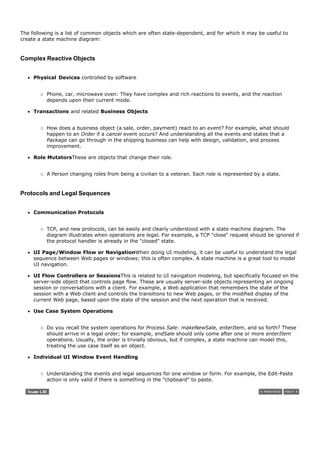 The following is a list of common objects which are often state-dependent, and for which it may be useful to
create a state machine diagram:



Complex Reactive Objects


     Physical Devices controlled by software


          Phone, car, microwave oven: They have complex and rich reactions to events, and the reaction
          depends upon their current mode.

     Transactions and related Business Objects


          How does a business object (a sale, order, payment) react to an event? For example, what should
          happen to an Order if a cancel event occurs? And understanding all the events and states that a
          Package can go through in the shipping business can help with design, validation, and process
          improvement.

     Role MutatorsThese are objects that change their role.


          A Person changing roles from being a civilian to a veteran. Each role is represented by a state.


Protocols and Legal Sequences


     Communication Protocols


          TCP, and new protocols, can be easily and clearly understood with a state machine diagram. The
          diagram illustrates when operations are legal. For example, a TCP "close" request should be ignored if
          the protocol handler is already in the "closed" state.

     UI Page/Window Flow or NavigationWhen doing UI modeling, it can be useful to understand the legal
     sequence between Web pages or windows; this is often complex. A state machine is a great tool to model
     UI navigation.

     UI Flow Controllers or SessionsThis is related to UI navigation modeling, but specifically focused on the
     server-side object that controls page flow. These are usually server-side objects representing an ongoing
     session or conversations with a client. For example, a Web application that remembers the state of the
     session with a Web client and controls the transitions to new Web pages, or the modified display of the
     current Web page, based upon the state of the session and the next operation that is received.

     Use Case System Operations


          Do you recall the system operations for Process Sale: makeNewSale, enterItem, and so forth? These
          should arrive in a legal order; for example, endSale should only come after one or more enterItem
          operations. Usually, the order is trivially obvious, but if complex, a state machine can model this,
          treating the use case itself as an object.

     Individual UI Window Event Handling


          Understanding the events and legal sequences for one window or form. For example, the Edit-Paste
          action is only valid if there is something in the "clipboard" to paste.
 