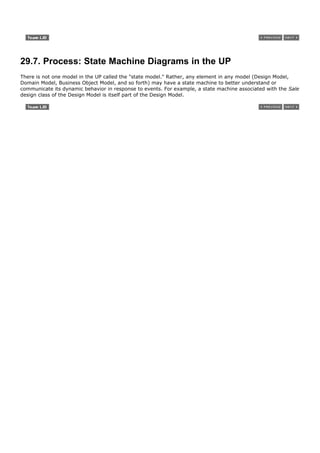 29.7. Process: State Machine Diagrams in the UP
There is not one model in the UP called the "state model." Rather, any element in any model (Design Model,
Domain Model, Business Object Model, and so forth) may have a state machine to better understand or
communicate its dynamic behavior in response to events. For example, a state machine associated with the Sale
design class of the Design Model is itself part of the Design Model.
 