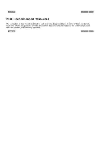 29.8. Recommended Resources
The application of state models to OOA/D is well-covered in Designing Object Systems by Cook and Daniels.
Real Time UML by Douglass also provides an excellent discussion of state modeling; the content emphasizes
real-time systems, but is broadly applicable.
 