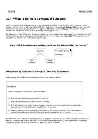 32.4. When to Define a Conceptual Subclass?

Rules to ensure that a subclass is correct have been examined (the Is-a and 100% rules). However, when
should we even bother to define a subclass? First, a definition: A conceptual class partition is a division of a
conceptual class into disjoint subclasses (or types in Odell's terminology) [MO95]. The question may be
restated as: "When is it useful to show a conceptual class partition?"

For example, in the POS domain, Customer may be correctly partitioned (or subclassed) into MaleCustomer and
FemaleCustomer. But is it relevant or useful to show this in our model (see Figure 32.6)? This partition is not
useful for our domain; the next section explains why.



     Figure 32.6. Legal conceptual class partition, but is it useful in our domain?




Motivations to Partition a Conceptual Class into Subclasses

The following are strong motivations to partition a class into subclasses:




 Guideline

 Create a conceptual subclass of a superclass when:



  1. The subclass has additional attributes of interest.

  2. The subclass has additional associations of interest.

  3. The subclass concept is operated on, handled, reacted to, or manipulated differently than the
     superclass or other subclasses, in ways that are of interest.

  4. The subclass concept represents an animate thing (for example, animal, robot) that behaves
     differently than the superclass or other subclasses, in ways that are of interest.



Based on the above criteria, it is not compelling to partition Customer into the subclasses MaleCustomer and
FemaleCustomer because they have no additional attributes or associations, are not operated on (treated)
differently, and do not behave differently in ways that are of interest[4].
 