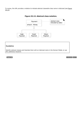 To review, the UML provides a notation to indicate abstract classesthe class name is italicized (see Figure
32.12).



                               Figure 32.12. Abstract class notation.




 Guideline

 Identify abstract classes and illustrate them with an italicized name in the Domain Model, or use
 the {abstract} keyword.
 