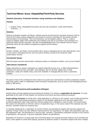 Technical Memo: Issue: AdaptabilityThird-Party Services

 Solution Summary: Protected Variation using interfaces and Adapters

 Factors


      Support many, changeable third-party services (tax calculators, credit authorization,
      inventory, ...)

 Solution

 Achieve protected variation as follows: Analyze several commercial tax calculator products (and so
 forth for the other product categories) and construct common interfaces for the lowest common
 denominators of functionality. Then use Indirection via the Adapter pattern. That is, create a
 resource Adapter object that implements the interface and acts as connection and translator to a
 particular back-end tax calculator. See also the ReliabilityRecovery from Remote Service Failure
 technical memo for the location transparency aspects of this solution.

 Motivation

 Simple. Cheaper, and faster communication than using a messaging service (see alternatives), and
 in any event a messaging service can't be used to directly connect to the external credit
 authorization service.

 Unresolved Issues

 Will the lowest common denominator interfaces create an unforeseen problem, such as too limited?

 Alternatives Considered

 Apply indirection by using a messaging or publish-subscribe service (e.g., a JMS implementation)
 between the client and tax calculator, with adapters. But not directly usable with a credit
 authorizer, costly (for reliable ones), and more reliability in message delivery than is practically
 needed.



The point is that at the architectural level, there are usually new mechanisms to achieve protected variation
(and other goals), often in collaboration with third-party components, such as using a Java Messaging Service
(JMS) or EBJ server.


Separation of Concerns and Localization of Impact

Another basic principle applied during architectural analysis is to achieve a separation of concerns. It is also
applicable at the scale of small objects, but achieves prominence during architectural analysis.

Cross-cutting concerns are those with a wide application or influence in the system, such as data persistence
or security. One could design persistence support in the NextGen application such that each object (that
contained application logic code) itself also communicated with a database to save its data. This would weave
the concern of persistence in with the concern of application logic, in the source code of the classesso too with
security. Cohesion drops and coupling rises.

In contrast, designing for a separation of concerns factors out persistence support and security support into
separate "things" (there are very different mechanisms for this separation). An object with application logic just
has application logic, not persistence or security logic. Similarly, a persistence subsystem focuses on the concern
of persistence, not security. A security subsystem doesn't do persistence.

Separation of concerns is a large-scale way of thinking about low coupling and high cohesion at an architectural
level. It also applies to small-scale objects, because its absence results in incohesive objects that have multiple
 
