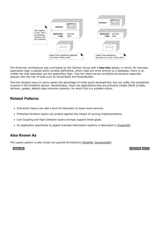 The three-tier architecture was contrasted by the Gartner Group with a two-tier design, in which, for example,
application logic is placed within window definitions, which read and write directly to a database; there is no
middle tier that separates out the application logic. Two-tier client-server architectures became especially
popular with the rise of tools such as Visual Basic and PowerBuilder.

Two-tier designs have (in some cases) the advantage of initial quick development, but can suffer the complaints
covered in the Problems section. Nevertheless, there are applications that are primarily simple CRUD (create,
retrieve, update, delete) data intensive systems, for which this is a suitable choice.



Related Patterns

     Indirection layers can add a level of indirection to lower-level services.

     Protected Variation layers can protect against the impact of varying implementations.

     Low Coupling and High Cohesion layers strongly support these goals.

     Its application specifically to object-oriented information systems is described in [Fowler96].



Also Known As
The Layers pattern is also known as Layered Architecture [Shaw96, Gemstone00].
 