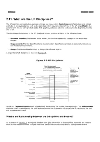 2.11. What are the UP Disciplines?
The UP describes work activities, such as writing a use case, within disciplinesa set of activities (and related
artifacts) in one subject area, such as the activities within requirements analysis. In the UP, an artifact is the
general term for any work product: code, Web graphics, database schema, text documents, diagrams, models,
and so on.

There are several disciplines in the UP; this book focuses on some artifacts in the following three:


     Business Modeling The Domain Model artifact, to visualize noteworthy concepts in the application
     domain.

     Requirements The Use-Case Model and Supplementary Specification artifacts to capture functional and
     non-functional requirements.

     Design The Design Model artifact, to design the software objects.

A longer list of UP disciplines is shown in Figure 2.7.



                                         Figure 2.7. UP disciplines.

                                                   [View full size image]




In the UP, Implementation means programming and building the system, not deploying it. The Environment
discipline refers to establishing the tools and customizing the process for the projectthat is, setting up the tool
and process environment.



What is the Relationship Between the Disciplines and Phases?

As illustrated in Figure 2.7, during one iteration work goes on in most or all disciplines. However, the relative
effort across these disciplines changes over time. Early iterations naturally tend to apply greater relative
 