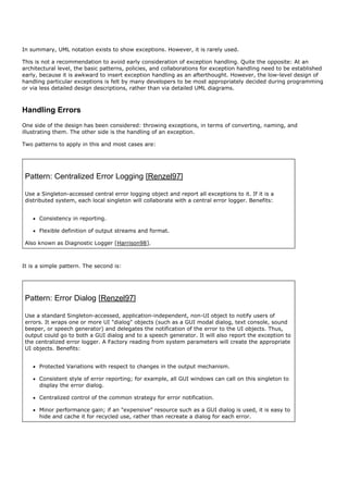In summary, UML notation exists to show exceptions. However, it is rarely used.

This is not a recommendation to avoid early consideration of exception handling. Quite the opposite: At an
architectural level, the basic patterns, policies, and collaborations for exception handling need to be established
early, because it is awkward to insert exception handling as an afterthought. However, the low-level design of
handling particular exceptions is felt by many developers to be most appropriately decided during programming
or via less detailed design descriptions, rather than via detailed UML diagrams.



Handling Errors
One side of the design has been considered: throwing exceptions, in terms of converting, naming, and
illustrating them. The other side is the handling of an exception.

Two patterns to apply in this and most cases are:




 Pattern: Centralized Error Logging [Renzel97]

 Use a Singleton-accessed central error logging object and report all exceptions to it. If it is a
 distributed system, each local singleton will collaborate with a central error logger. Benefits:


      Consistency in reporting.

      Flexible definition of output streams and format.

 Also known as Diagnostic Logger [Harrison98].



It is a simple pattern. The second is:




 Pattern: Error Dialog [Renzel97]

 Use a standard Singleton-accessed, application-independent, non-UI object to notify users of
 errors. It wraps one or more UI "dialog" objects (such as a GUI modal dialog, text console, sound
 beeper, or speech generator) and delegates the notification of the error to the UI objects. Thus,
 output could go to both a GUI dialog and to a speech generator. It will also report the exception to
 the centralized error logger. A Factory reading from system parameters will create the appropriate
 UI objects. Benefits:


      Protected Variations with respect to changes in the output mechanism.

      Consistent style of error reporting; for example, all GUI windows can call on this singleton to
      display the error dialog.

      Centralized control of the common strategy for error notification.

      Minor performance gain; if an "expensive" resource such as a GUI dialog is used, it is easy to
      hide and cache it for recycled use, rather than recreate a dialog for each error.
 