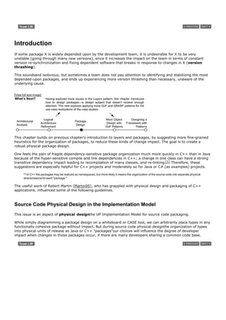 Introduction
If some package X is widely depended upon by the development team, it is undesirable for X to be very
unstable (going through many new versions), since it increases the impact on the team in terms of constant
version re-synchronization and fixing dependent software that breaks in response to changes in X (version
thrashing).

This soundsand isobvious, but sometimes a team does not pay attention to identifying and stabilizing the most
depended-upon packages, and ends up experiencing more version thrashing than necessary, unaware of the
underlying cause.


[View full size image]




This chapter builds on previous chapter's introduction to layers and packages, by suggesting more fine-grained
heuristics for the organization of packages, to reduce these kinds of change impact. The goal is to create a
robust physical package design.

One feels the pain of fragile dependency-sensitive package organization much more quickly in C++ than in Java
because of the hyper-sensitive compile and link dependencies in C++; a change in one class can have a strong
transitive dependency impact leading to recompilation of many classes, and re-linking.[1] Therefore, these
suggestions are especially helpful for C++ projects and moderately so for Java or C# (as examples) projects.
       [1]In C++ the packages may be realized as namespaces, but more likely it means the organization of the source code into separate physical
       directoriesone for each "package."

The useful work of Robert Martin [Martin95], who has grappled with physical design and packaging of C++
applications, influenced some of the following guidelines.



Source Code Physical Design in the Implementation Model
This issue is an aspect of physical designthe UP Implementation Model for source code packaging.

While simply diagramming a package design on a whiteboard or CASE tool, we can arbitrarily place types in any
functionally cohesive package without impact. But during source code physical designthe organization of types
into physical units of release as Java or C++ "packages"our choices will influence the degree of developer
impact when changes in those packages occur, if there are many developers sharing a common code base.
 