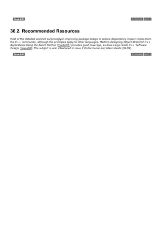 36.2. Recommended Resources
Most of the detailed worknot surprisinglyon improving package design to reduce dependency impact comes from
the C++ community, although the principles apply to other languages. Martin's Designing Object-Oriented C++
Applications Using the Booch Method [Martin95] provides good coverage, as does Large-Scale C++ Software
Design [Lakos96]. The subject is also introduced in Java 2 Performance and Idiom Guide [GL99].
 