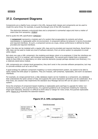 37.2. Component Diagrams

Components are a slightly fuzzy concept in the UML, because both classes and components can be used to
model the same thing. For example, to quote Rumbaugh (one of the UML founders):

     The distinction between a structured class and a component is somewhat vague and more a matter of
     intent than firm semantics. [RJB04]

And to quote the UML specification [OMG03b]:

     A component represents a modular part of a system that encapsulates its contents and whose
     manifestation is replaceable within its environment. A component defines its behavior in terms of provided
     and required interfaces. As such, a component serves as a type, whose conformance is defined by these
     provided and required interfaces.

Again, this idea can be modeled with a regular UML class and its provided and required interfaces. Recall that a
UML class can be used to model any level of software element, from an entire system to subsystem to small
utility object.

But when one uses a UML component, the modeling and design intent is to emphasize 1) that the interfaces are
important, and 2) it is modular, self-contained and replaceable. The second point implies that a component
tends to have little or no dependency on other external elements (except perhaps standard core libraries); it is
a relatively stand-alone module.

UML components are a design-level perspective; they don't exist in the concrete software perspective, but map
to concrete artifacts such as a set of files.

A good analogy for software component modeling is a home entertainment system; we expect to be able to
easily replace the DVD player or speakers. They are modular, self-contained, replaceable, and work via standard
interfaces.

For example, at a large-grained level, a SQL database engine can be modeled as a component; any database
that understands the same version of SQL and supports the same transaction semantics can be substituted. At a
finer level, any solution that implements the standard Java Message Service API can be used or replaced in a
system.

Since the emphasis of component-based modeling is replaceable parts (perhaps to upgrade for better non-
functional qualities, such as performance), it's a general guideline to do component modeling for relatively
large-scale elements, because it is difficult to think about or design for many small, fine-grained replaceable
parts. Figure 37.2 illustrates the essential notation.



                                    Figure 37.2. UML components.

                                                 [View full size image]
 