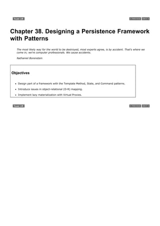 Chapter 38. Designing a Persistence Framework
with Patterns
  The most likely way for the world to be destroyed, most experts agree, is by accident. That's where we
  come in; we're computer professionals. We cause accidents.

  Nathaniel Borenstein




Objectives

   Design part of a framework with the Template Method, State, and Command patterns.

   Introduce issues in object-relational (O-R) mapping.

   Implement lazy materialization with Virtual Proxies.
 