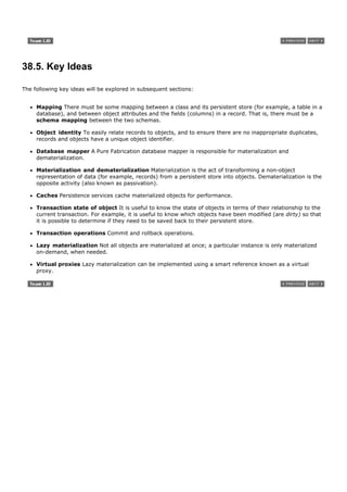 38.5. Key Ideas

The following key ideas will be explored in subsequent sections:


     Mapping There must be some mapping between a class and its persistent store (for example, a table in a
     database), and between object attributes and the fields (columns) in a record. That is, there must be a
     schema mapping between the two schemas.

     Object identity To easily relate records to objects, and to ensure there are no inappropriate duplicates,
     records and objects have a unique object identifier.

     Database mapper A Pure Fabrication database mapper is responsible for materialization and
     dematerialization.

     Materialization and dematerialization Materialization is the act of transforming a non-object
     representation of data (for example, records) from a persistent store into objects. Dematerialization is the
     opposite activity (also known as passivation).

     Caches Persistence services cache materialized objects for performance.

     Transaction state of object It is useful to know the state of objects in terms of their relationship to the
     current transaction. For example, it is useful to know which objects have been modified (are dirty) so that
     it is possible to determine if they need to be saved back to their persistent store.

     Transaction operations Commit and rollback operations.

     Lazy materialization Not all objects are materialized at once; a particular instance is only materialized
     on-demand, when needed.

     Virtual proxies Lazy materialization can be implemented using a smart reference known as a virtual
     proxy.
 