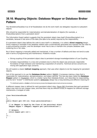 38.10. Mapping Objects: Database Mapper or Database Broker
Pattern
The PersistenceFacadeas true of all facadesdoes not do the work itself, but delegates requests to subsystem
objects.

Who should be responsible for materialization and dematerialization of objects (for example, a
ProductDescription) from a persistent store?

The Information Expert pattern suggests that the persistent object class itself (ProductDescription) is a
candidate, because it has some of the data (the data to be saved) required by the responsibility.

If a persistent object class defines the code to save itself in a database, it is called a direct mapping design.
Direct mapping is workable if the database related code is automatically generated and injected into the class by
a post-processing compiler, and the developer never has to see or maintain this complex database code
cluttering his or her class.

But if direct mapping is manually added and maintained, it has a number of defects and does not tend to scale
well in terms of programming and maintenance. Problems include:


     Strong coupling of the persistent object class to persistent storage knowledgeviolation of Low Coupling.

     Complex responsibilities in a new and unrelated area to what the object was previously responsible
     forviolation of High Cohesion and maintaining a separation of concerns. Technical service concerns are
     mixing with application logic concerns.

We will explore a classic indirect mapping approach, that uses other objects to do the mapping for persistent
objects.

Part of this approach is to use the Database Broker pattern [BW95]. It proposes making a class that is
responsible for materialization, dematerialization, and object caching. This has also been called the Database
Mapper pattern in [Fowler01], which is a better name than Database Broker, as it describes its responsibility,
and the term "broker" in distributed systems [BMRSS96] design has a long-standing and different meaning.[1]
     [1]   In distributed systems, a broker is a front-end server process that delegates tasks to back-end server processes.

A different mapper class is defined for each persistent object class. Figure 38.5 illustrates that each persistent
object may have its own mapper class, and that there may be different kinds of mappers for different storage
mechanisms. A snippet of code:


class PersistenceFacade
{
//...
public Object get( OID oid, Class persistenceClass )
{
   // an IMapper is keyed by the Class of the persistent object
   IMapper mapper = (IMapper) mappers.get( persistenceClass );

   // delegate
   return mapper.get( oid );
}
//...
}
 