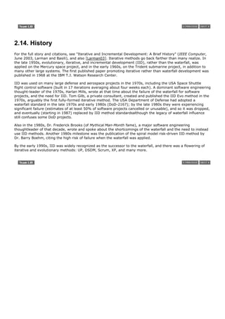 2.14. History
For the full story and citations, see "Iterative and Incremental Development: A Brief History" (IEEE Computer,
June 2003, Larman and Basili), and also [Larman03]. Iterative methods go back farther than many realize. In
the late 1950s, evolutionary, iterative, and incremental development (IID), rather than the waterfall, was
applied on the Mercury space project, and in the early 1960s, on the Trident submarine project, in addition to
many other large systems. The first published paper promoting iterative rather than waterfall development was
published in 1968 at the IBM T.J. Watson Research Center.

IID was used on many large defense and aerospace projects in the 1970s, including the USA Space Shuttle
flight control software (built in 17 iterations averaging about four weeks each). A dominant software engineering
thought-leader of the 1970s, Harlan Mills, wrote at that time about the failure of the waterfall for software
projects, and the need for IID. Tom Gilb, a private consultant, created and published the IID Evo method in the
1970s, arguably the first fully-formed iterative method. The USA Department of Defense had adopted a
waterfall standard in the late 1970s and early 1980s (DoD-2167); by the late 1980s they were experiencing
significant failure (estimates of at least 50% of software projects cancelled or unusable), and so it was dropped,
and eventually (starting in 1987) replaced by IID method standardsalthough the legacy of waterfall influence
still confuses some DoD projects.

Also in the 1980s, Dr. Frederick Brooks (of Mythical Man-Month fame), a major software engineering
thoughtleader of that decade, wrote and spoke about the shortcomings of the waterfall and the need to instead
use IID methods. Another 1980s milestone was the publication of the spiral model risk-driven IID method by
Dr. Barry Boehm, citing the high risk of failure when the waterfall was applied.

By the early 1990s, IID was widely recognized as the successor to the waterfall, and there was a flowering of
iterative and evolutionary methods: UP, DSDM, Scrum, XP, and many more.
 