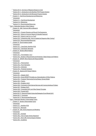 Section 20.10. Summary of Mapping Designs to Code
     Section 20.11. Introduction to the NextGen POS Program Solution
     Section 20.12. Introduction to the Monopoly Program Solution
     Chapter 21. Test-Driven Development and Refactoring
     Introduction
     Section 21.1. Test-Driven Development
     Section 21.2. Refactoring
     Section 21.3. Recommended Resources
Part 4. Elaboration Iteration 2 More Patterns
     Chapter 22. UML Tools and UML as Blueprint
     Introduction
     Section 22.1. Forward, Reverse, and Round-Trip Engineering
     Section 22.2. What is a Common Report of Valuable Features?
     Section 22.3. What to Look For in a Tool?
     Section 22.4. If Sketching UML, How to Update the Diagrams After Coding?
     Section 22.5. Recommended Resources
     Chapter 23. Quick Analysis Update
     Introduction
     Section 23.1. Case Study: NextGen POS
     Section 23.2. Case Study: Monopoly
     Chapter 24. Iteration 2More Patterns
     Introduction
     Section 24.1. From Iteration 1 to 2
     Section 24.2. Iteration-2 Requirements and Emphasis: Object Design and Patterns
     Chapter 25. GRASP: More Objects with Responsibilities
     Introduction
     Section 25.1. Polymorphism
     Section 25.2. Pure Fabrication
     Section 25.3. Indirection
     Section 25.4. Protected Variations
     Chapter 26. Applying GoF Design Patterns
     Introduction
     Section 26.1. Adapter (GoF)
     Section 26.2. Some GRASP Principles as a Generalization of Other Patterns
     Section 26.3. "Analysis" Discoveries During Design: Domain Model
     Section 26.4. Factory
     Section 26.5. Singleton (GoF)
     Section 26.6. Conclusion of the External Services with Varying Interfaces Problem
     Section 26.7. Strategy (GoF)
     Section 26.8. Composite (GoF) and Other Design Principles
     Section 26.9. Facade (GoF)
     Section 26.10. Observer/Publish-Subscribe/Delegation Event Model (GoF)
     Section 26.11. Conclusion
     Section 26.12. Recommended Resources
Part 5. Elaboration Iteration 3 Intermediate Topics
     Chapter 27. Iteration 3Intermediate Topics
     Introduction
     Section 27.1. NextGen POS
     Section 27.2. Monopoly
     Chapter 28. UML Activity Diagrams and Modeling
     Introduction
     Section 28.1. Example
     Section 28.2. How to Apply Activity Diagrams?
     Section 28.3. More UML Activity Diagram Notation
     Section 28.4. Guidelines
 