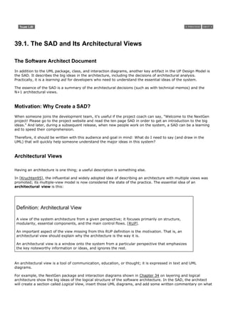 39.1. The SAD and Its Architectural Views

The Software Architect Document
In addition to the UML package, class, and interaction diagrams, another key artifact in the UP Design Model is
the SAD. It describes the big ideas in the architecture, including the decisions of architectural analysis.
Practically, it is a learning aid for developers who need to understand the essential ideas of the system.

The essence of the SAD is a summary of the architectural decisions (such as with technical memos) and the
N+1 architectural views.



Motivation: Why Create a SAD?
When someone joins the development team, it's useful if the project coach can say, "Welcome to the NextGen
project! Please go to the project website and read the ten page SAD in order to get an introduction to the big
ideas." And later, during a subsequent release, when new people work on the system, a SAD can be a learning
aid to speed their comprehension.

Therefore, it should be written with this audience and goal in mind: What do I need to say (and draw in the
UML) that will quickly help someone understand the major ideas in this system?



Architectural Views

Having an architecture is one thing; a useful description is something else.

In [Kruchten95], the influential and widely adopted idea of describing an architecture with multiple views was
promoted; its multiple-view model is now considered the state of the practice. The essential idea of an
architectural view is this:




 Definition: Architectural View

 A view of the system architecture from a given perspective; it focuses primarily on structure,
 modularity, essential components, and the main control flows. [RUP].

 An important aspect of the view missing from this RUP definition is the motivation. That is, an
 architectural view should explain why the architecture is the way it is.

 An architectural view is a window onto the system from a particular perspective that emphasizes
 the key noteworthy information or ideas, and ignores the rest.



An architectural view is a tool of communication, education, or thought; it is expressed in text and UML
diagrams.

For example, the NextGen package and interaction diagrams shown in Chapter 34 on layering and logical
architecture show the big ideas of the logical structure of the software architecture. In the SAD, the architect
will create a section called Logical View, insert those UML diagrams, and add some written commentary on what
 