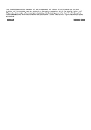 Each view includes not only diagrams, but text that expands and clarifies. In this prose section, an often
forgotten but tremendously important section is to discuss the motivation. Why is the security the way it is?
Why are the three major software components deployed on two computers rather than three? Indeed, this
section often becomes more important than any other when it comes time to make significant changes to the
architecture.
 
