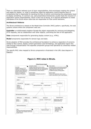 There is a distinction between pure UI layer responsibilities, that encompass creating the content
and pages for display, vs. what is sometimes called the application control layerthe layer of
components that is responsible for deciding the flow of control, and directing the presentation layer
to display something. In common use, web presentation frameworks usually imply the inclusion of
application control responsibilities, which is also true of Struts, as it requires developers to create
subclasses of the Struts Action class that are responsible for flow control decisions.

Architectural Patterns

The Struts architecture is based on the Model-View-Controller (MVC) pattern; specifically, the web
systems variant where the component roles are:

Controller a multithreaded singleton Facade-like object responsible for receiving and delegating
HTTP requests, and by collaboration with other objects, controlling the flow of the application.

View components responsible for generating display content (e.g., HTML).

Model components responsible for domain logic and state.

Struts adoption of MVC provides the architectural foundation to achieve a separation of concerns
related to flow control, display content generation (and formatting), and application logicin this
case through modularization into separate component groups that specialize by cohesively related
responsibilities.

The specific MVC roles mapped to Struts components is illustrated in the UML class diagram in
Figure 2.



                              Figure 2. MVC roles in Struts.

                                           [View full size image]
 