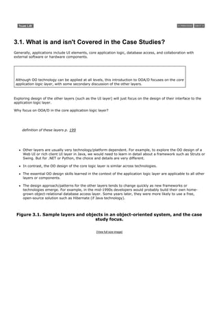 3.1. What is and isn't Covered in the Case Studies?
Generally, applications include UI elements, core application logic, database access, and collaboration with
external software or hardware components.




 Although OO technology can be applied at all levels, this introduction to OOA/D focuses on the core
 application logic layer, with some secondary discussion of the other layers.



Exploring design of the other layers (such as the UI layer) will just focus on the design of their interface to the
application logic layer.

Why focus on OOA/D in the core application logic layer?




     definition of these layers p. 199




     Other layers are usually very technology/platform dependent. For example, to explore the OO design of a
     Web UI or rich client UI layer in Java, we would need to learn in detail about a framework such as Struts or
     Swing. But for .NET or Python, the choice and details are very different.

     In contrast, the OO design of the core logic layer is similar across technologies.

     The essential OO design skills learned in the context of the application logic layer are applicable to all other
     layers or components.

     The design approach/patterns for the other layers tends to change quickly as new frameworks or
     technologies emerge. For example, in the mid-1990s developers would probably build their own home-
     grown object-relational database access layer. Some years later, they were more likely to use a free,
     open-source solution such as Hibernate (if Java technology).



 Figure 3.1. Sample layers and objects in an object-oriented system, and the case
                                   study focus.

                                                  [View full size image]
 