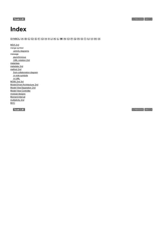 Index
[SYMBOL] [A] [B] [C] [D] [E] [F] [G] [H] [I] [J] [K] [L] [M] [N] [O] [P] [Q] [R] [S] [T] [U] [V] [W] [X]

MDA 2nd
merge symbol
  activity diagrams
message
  asynchronous
  UML notation 2nd
metaclass
metadata 2nd
method 2nd
  from collaboration diagram
  in note symbols
  in UML
MO95 2nd 3rd
Model Driven Architecture 2nd
Model-View Separation 2nd
Model-View-Controller
modular designs
Moment-Interval
multiplicity 2nd
MVC
 