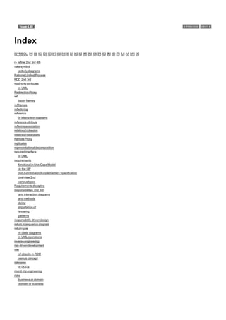 Index
[SYMBOL] [A] [B] [C] [D] [E] [F] [G] [H] [I] [J] [K] [L] [M] [N] [O] [P] [Q] [R] [S] [T] [U] [V] [W] [X]

r - refine 2nd 3rd 4th
rake symbol
     activity diagrams
Rational Unified Process
RDD 2nd 3rd
read-only attributes
     in UML
Redirection Proxy
ref
     tag in frames
ref frames
refactoring
reference
     in interaction diagrams
reference attribute
reflexive association
relational cohesion
relational databases
Remote Proxy
replicates
representational decomposition
required interface
     in UML
requirements
     functional in Use-Case Model
     in the UP
     non-functional in Supplementary Specification
     overview 2nd
     various types
Requirements discipline
responsibilities 2nd 3rd
     and interaction diagrams
     and methods
     doing
     importance of
     knowing
     patterns
responsibility-driven design
return in sequence diagram
return type
     in class diagrams
     in UML operations
reverse engineering
risk-driven development
role
     of objects in RDD
     versus concept
rolename
     in DCDs
round-trip engineering
rules
     business or domain
     domain or business
 