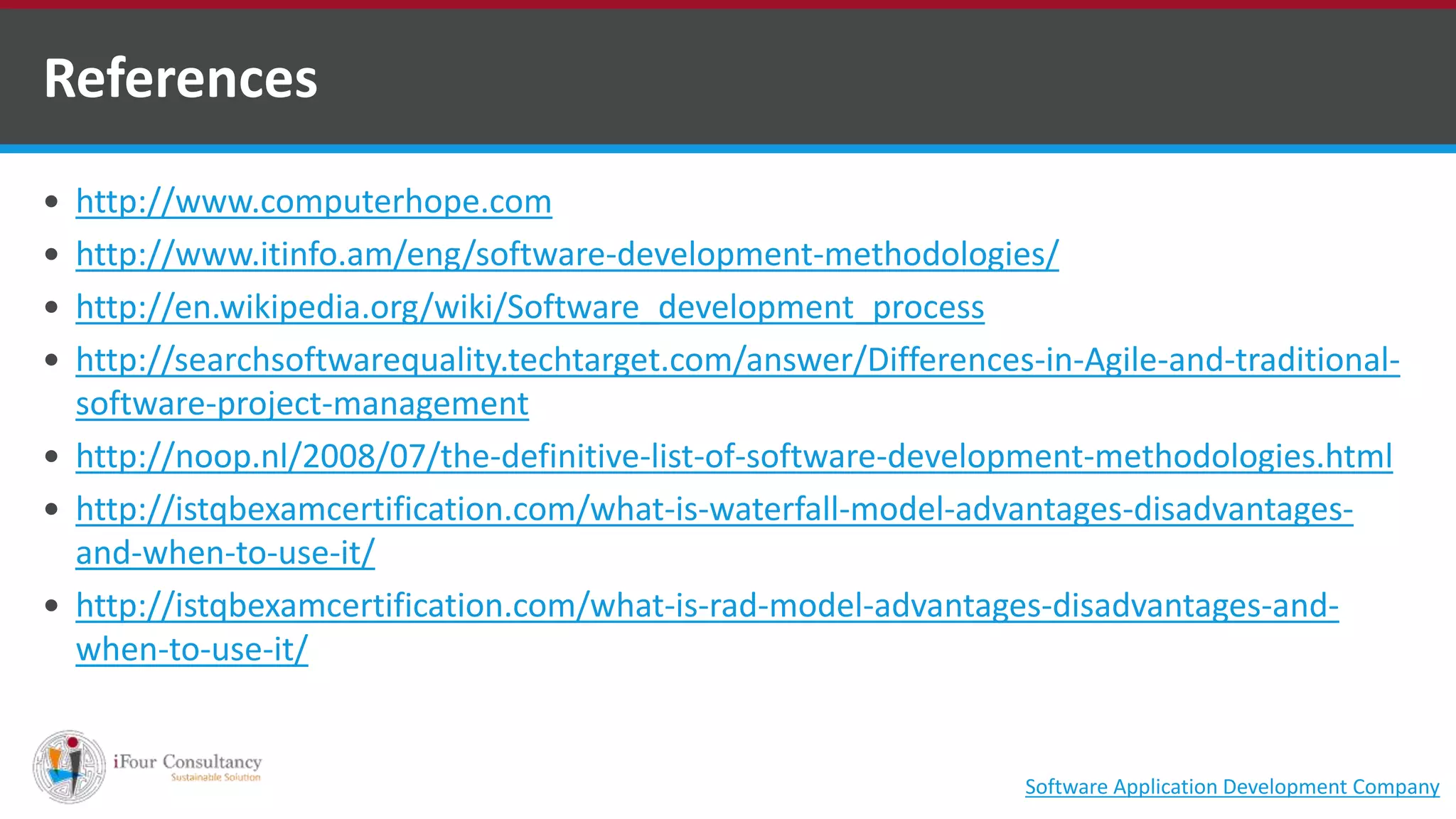  http://www.computerhope.com
 http://www.itinfo.am/eng/software-development-methodologies/
 http://en.wikipedia.org/wiki/Software_development_process
 http://searchsoftwarequality.techtarget.com/answer/Differences-in-Agile-and-traditional-
software-project-management
 http://noop.nl/2008/07/the-definitive-list-of-software-development-methodologies.html
 http://istqbexamcertification.com/what-is-waterfall-model-advantages-disadvantages-
and-when-to-use-it/
 http://istqbexamcertification.com/what-is-rad-model-advantages-disadvantages-and-
when-to-use-it/
References
Software Application Development Company
 