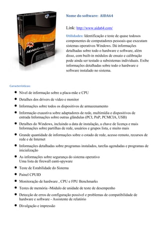 Nome do software: AIDA64


                                     Link: http://www.aida64.com/
                                     Utilidades: Identificação e teste de quase todosos
                                     componentes de computadores pessoais que executam
                                     sistemas operativos Windows. Dá informações
                                     detalhadas sobre todo o hardware e software, além
                                     disso, com built-in módulos de ensaio e calibração
                                     pode ainda ser testado a subsistemas individuais. Exibe
                                     informações detalhadas sobre todo o hardware e
                                     software instalado no sistema.



Características:

       Nível de informação sobre a placa-mãe e CPU
       Detalhes dos drivers de vídeo e monitor
       Informações sobre todos os dispositivos de armazenamento
       Informação exaustiva sobre adaptadores de rede, multimídia e dispositivos de
       entrada Informações sobre outras glândulas (PCI, PnP, PCMCIA, USB)
       Detalhes do Windows, incluindo a data de instalação, a chave de licença e mais
       Informações sobre partilhas de rede, usuários e grupos lista, e muito mais
       Grande quantidade de informações sobre o estado de rede, acesso remoto, recursos de
       rede e de Internet
       Informações detalhadas sobre programas instalados, tarefas agendadas e programas de
       inicialização
       As informações sobre segurança do sistema operativo
       Uma lista de firewall eanti-spyware
       Teste de Estabilidade do Sistema
       Painel CPUID
       Monitoração de hardware , CPU e FPU Benchmarks
       Testes de memória -Módulo de unidade de teste de desempenho
       Detecção de erros de configuração possível e problemas de compatibilidade de
       hardware e software - Assistente de relatório
       Divulgação e impressão
 