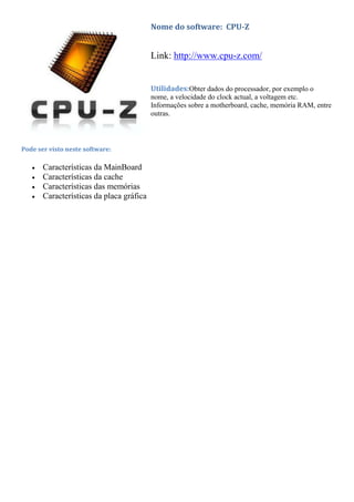Nome do software: CPU-Z


                                          Link: http://www.cpu-z.com/


                                          Utilidades:Obter dados do processador, por exemplo o
                                          nome, a velocidade do clock actual, a voltagem etc.
                                          Informações sobre a motherboard, cache, memória RAM, entre
                                          outras.



Pode ser visto neste software:

       Características da MainBoard
       Características da cache
       Características das memórias
       Características da placa gráfica
 