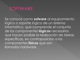 Se conoce como sofware al equipamiento
lógico o soporte lógico de un sistema
informático, que comprende el conjunto
de los componentes lógicos necesarios
que hacen posible la realización de tareas
específicas, en contraposición a los
componentes físicos que son
llamados hardware.
 